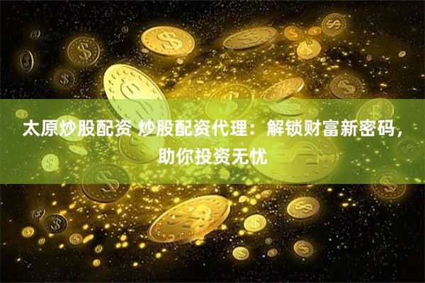 太原炒股配资 炒股配资代理：解锁财富新密码，助你投资无忧