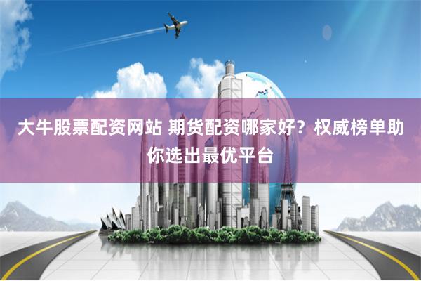 大牛股票配资网站 期货配资哪家好？权威榜单助你选出最优平台