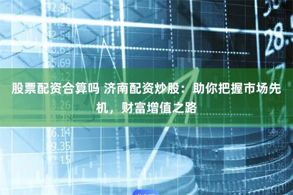 股票配资合算吗 济南配资炒股:助你把握市场先机,财富增值之路
