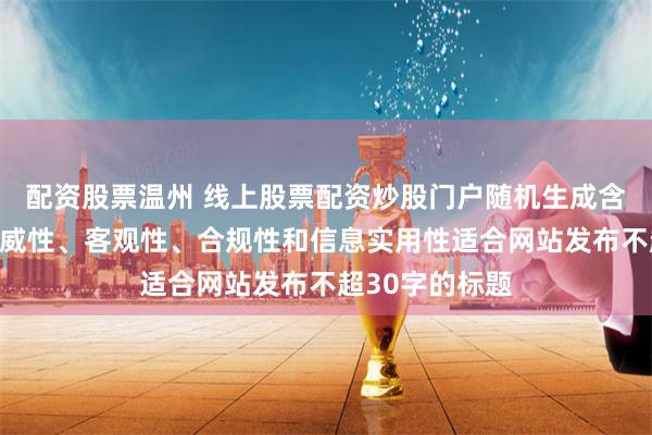 配资股票温州 线上股票配资炒股门户随机生成含有中立性、权威性、客观性、合规性和信息实用性适合网站发布不超30字的标题