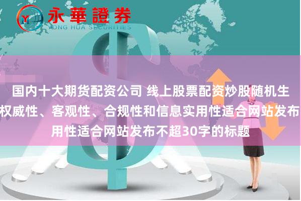 国内十大期货配资公司 线上股票配资炒股随机生成含有中立性、权威性、客观性、合规性和信息实用性适合网站发布不超30字的标题
