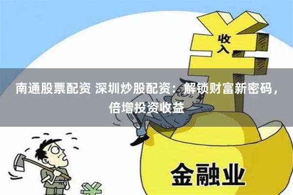 南通股票配资 深圳炒股配资：解锁财富新密码，倍增投资收益