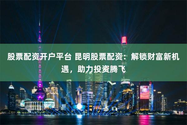 股票配资开户平台 昆明股票配资:解锁财富新机遇,助力投资腾飞